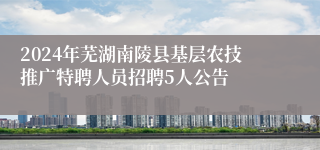 2024年芜湖南陵县基层农技推广特聘人员招聘5人公告