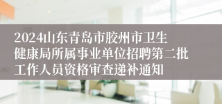 2024山东青岛市胶州市卫生健康局所属事业单位招聘第二批工作人员资格审查递补通知