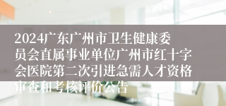 2024广东广州市卫生健康委员会直属事业单位广州市红十字会医院第二次引进急需人才资格审查和考核评价公告