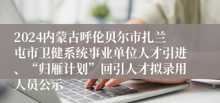 2024内蒙古呼伦贝尔市扎兰屯市卫健系统事业单位人才引进、“归雁计划”回引人才拟录用人员公示