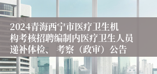 2024青海西宁市医疗卫生机构考核招聘编制内医疗卫生人员递补体检、 考察（政审）公告