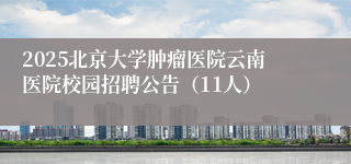 2025北京大学肿瘤医院云南医院校园招聘公告（11人）