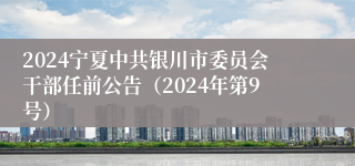 2024宁夏中共银川市委员会干部任前公告（2024年第9号）