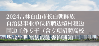 2024吉林白山市长白朝鲜族自治县事业单位招聘边境村稳边固边工作专干（含专项招聘高校毕业生）笔试成绩查询通知