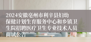 2024安徽亳州市利辛县妇幼保健计划生育服务中心和乡镇卫生院招聘医疗卫生专业技术人员面试公告