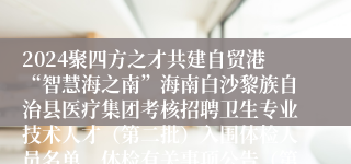 2024聚四方之才共建自贸港“智慧海之南”海南白沙黎族自治县医疗集团考核招聘卫生专业技术人才（第二批）入围体检人员名单、体检有关事项公告（第9号）