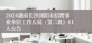 2024湖南长沙浏阳市招聘事业单位工作人员（第二批）81人公告
