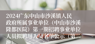 2024广东中山市沙溪镇人民政府所属事业单位（中山市沙溪隆都医院）第一期招聘事业单位人员拟聘用人员名单公示（第二批）