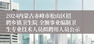 2024内蒙古赤峰市松山区招聘乡镇卫生院 全额事业编制卫生专业技术人员拟聘用人员公示