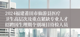2024福建莆田市仙游县医疗卫生高层次及重点紧缺专业人才招聘因生理期个别项目待检人员体检结果公布