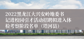 2022黑龙江大兴安岭地委书记进校园引才活动招聘拟进入体检考察阶段名单（塔河县）