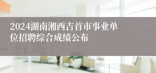 2024湖南湘西吉首市事业单位招聘综合成绩公布