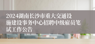 2024湖南长沙市重大交通设施建设事务中心招聘中级雇员笔试工作公告