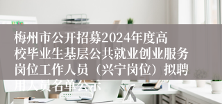 梅州市公开招募2024年度高校毕业生基层公共就业创业服务岗位工作人员（兴宁岗位）拟聘用人员名单公示