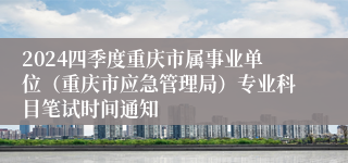 2024四季度重庆市属事业单位（重庆市应急管理局）专业科目笔试时间通知
