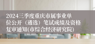 2024三季度重庆市属事业单位公开（遴选）笔试成绩及资格复审通知(市综合经济研究院)
