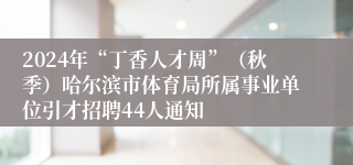 2024年“丁香人才周”（秋季）哈尔滨市体育局所属事业单位引才招聘44人通知