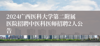 2024广西医科大学第二附属医院招聘中医科医师招聘2人公告