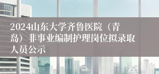 2024山东大学齐鲁医院（青岛）非事业编制护理岗位拟录取人员公示