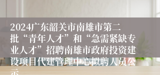 2024广东韶关市南雄市第二批“青年人才”和“急需紧缺专业人才”招聘南雄市政府投资建设项目代建管理中心拟聘人员公示