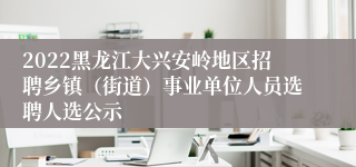2022黑龙江大兴安岭地区招聘乡镇（街道）事业单位人员选聘人选公示
