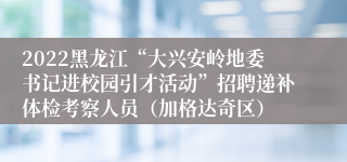 2022黑龙江“大兴安岭地委书记进校园引才活动”招聘递补体检考察人员（加格达奇区）