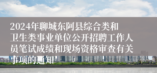 2024年聊城东阿县综合类和卫生类事业单位公开招聘工作人员笔试成绩和现场资格审查有关事项的通知