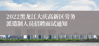 2022黑龙江大庆高新区劳务派遣制人员招聘面试通知