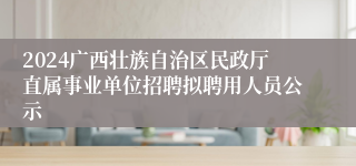 2024广西壮族自治区民政厅直属事业单位招聘拟聘用人员公示