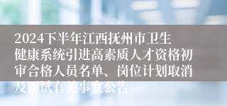 2024下半年江西抚州市卫生健康系统引进高素质人才资格初审合格人员名单、岗位计划取消及面试有关事宜公告