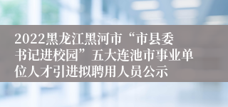 2022黑龙江黑河市“市县委书记进校园”五大连池市事业单位人才引进拟聘用人员公示
