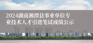 2024湖南湘潭县事业单位专业技术人才引进笔试成绩公示