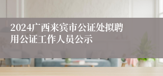 2024广西来宾市公证处拟聘用公证工作人员公示