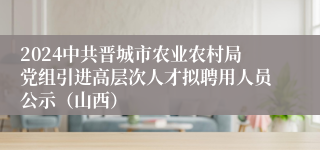2024中共晋城市农业农村局党组引进高层次人才拟聘用人员公示（山西）