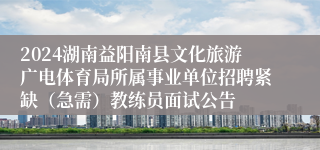 2024湖南益阳南县文化旅游广电体育局所属事业单位招聘紧缺（急需）教练员面试公告