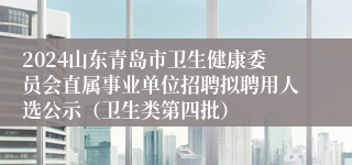 2024山东青岛市卫生健康委员会直属事业单位招聘拟聘用人选公示（卫生类第四批）