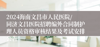 2024海南文昌市人民医院/同济文昌医院招聘编外合同制护理人员资格审核结果及考试安排公告