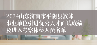 2024山东济南市平阴县教体事业单位引进优秀人才面试成绩及进入考察体检人员名单