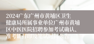 2024广东广州市黄埔区卫生健康局所属事业单位广州市黄埔区中医医院招聘参加考试确认、准考证打印及笔试时间公告