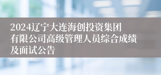 2024辽宁大连海创投资集团有限公司高级管理人员综合成绩及面试公告