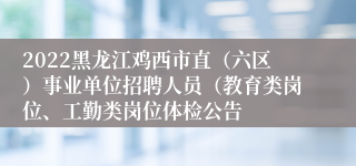 2022黑龙江鸡西市直（六区）事业单位招聘人员（教育类岗位、工勤类岗位体检公告