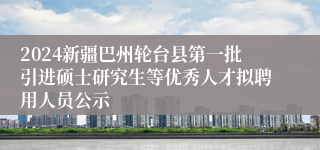 2024新疆巴州轮台县第一批引进硕士研究生等优秀人才拟聘用人员公示