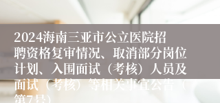 2024海南三亚市公立医院招聘资格复审情况、取消部分岗位计划、入围面试（考核）人员及面试（考核）等相关事宜公告（第7号）