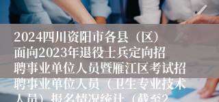 2024四川资阳市各县（区）面向2023年退役士兵定向招聘事业单位人员暨雁江区考试招聘事业单位人员（卫生专业技术人员）报名情况统计（截至2