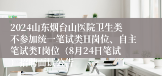2024山东烟台山医院卫生类不参加统一笔试类H岗位、自主笔试类I岗位（8月24日笔试）招聘面试公告