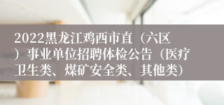 2022黑龙江鸡西市直（六区）事业单位招聘体检公告（医疗卫生类、煤矿安全类、其他类）