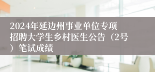 2024年延边州事业单位专项招聘大学生乡村医生公告（2号）笔试成绩
