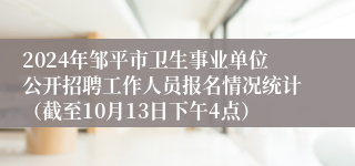 2024年邹平市卫生事业单位公开招聘工作人员报名情况统计（截至10月13日下午4点）