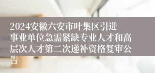 2024安徽六安市叶集区引进事业单位急需紧缺专业人才和高层次人才第二次递补资格复审公告