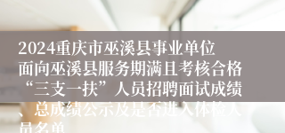 2024重庆市巫溪县事业单位面向巫溪县服务期满且考核合格“三支一扶”人员招聘面试成绩、总成绩公示及是否进入体检人员名单